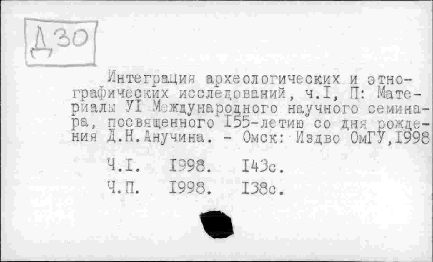 ﻿Интеграция археологических и этнографических исследований, ч.І, П: Материалы УІ Международного научного семинара, посвященного 155-летию со дня рождения Д.Н.Анучина. - Омск: Издво 0мГУ,1998
Ч.І.	1998.	143с.
Ч.П.	1998.	138с.